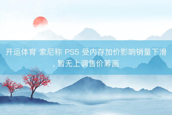开运体育 索尼称 PS5 受内存加价影响销量下滑, 暂无上调售价筹画