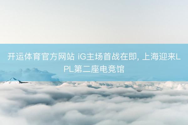 开运体育官方网站 iG主场首战在即, 上海迎来LPL第二座电竞馆