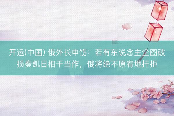 开运(中国) 俄外长申饬：若有东说念主企图破损奏凯日相干当作，俄将绝不原宥地扞拒