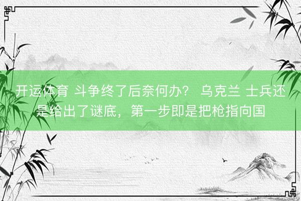 开运体育 斗争终了后奈何办？ 乌克兰 士兵还是给出了谜底，第一步即是把枪指向国