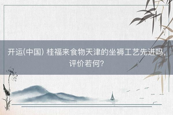 开运(中国) 桂福来食物天津的坐褥工艺先进吗，评价若何？