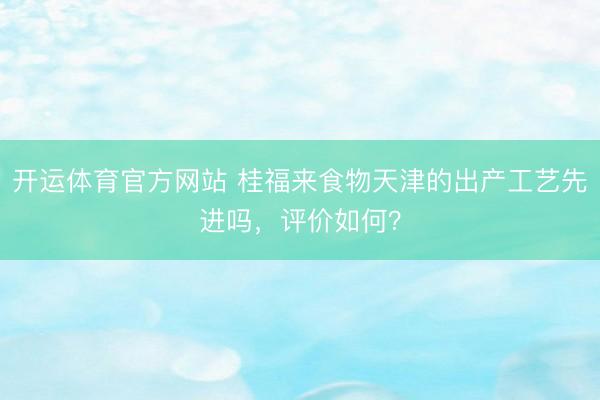 开运体育官方网站 桂福来食物天津的出产工艺先进吗，评价如何？