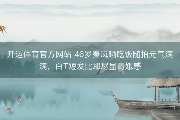 开运体育官方网站 46岁秦岚晒吃饭随拍元气满满，白T短发比耶尽显青娥感