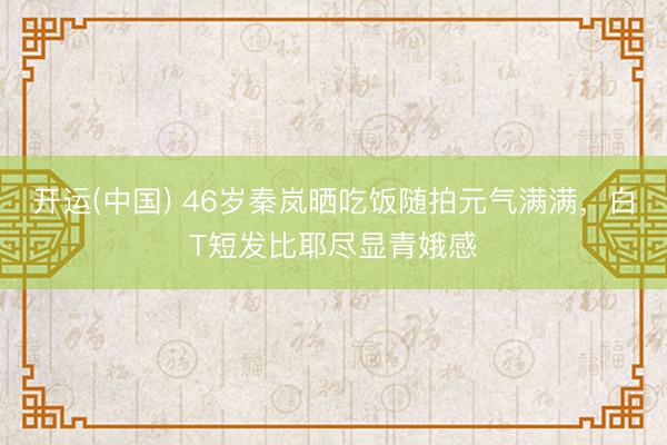开运(中国) 46岁秦岚晒吃饭随拍元气满满，白T短发比耶尽显青娥感