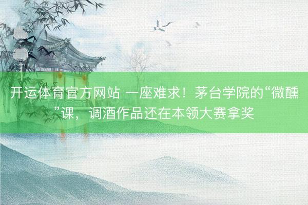 开运体育官方网站 一座难求！茅台学院的“微醺”课，调酒作品还在本领大赛拿奖