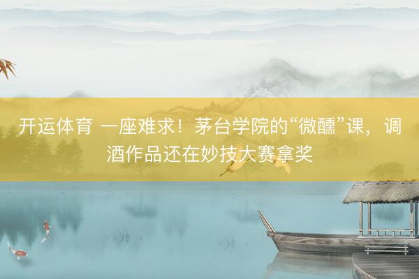 开运体育 一座难求！茅台学院的“微醺”课，调酒作品还在妙技大赛拿奖