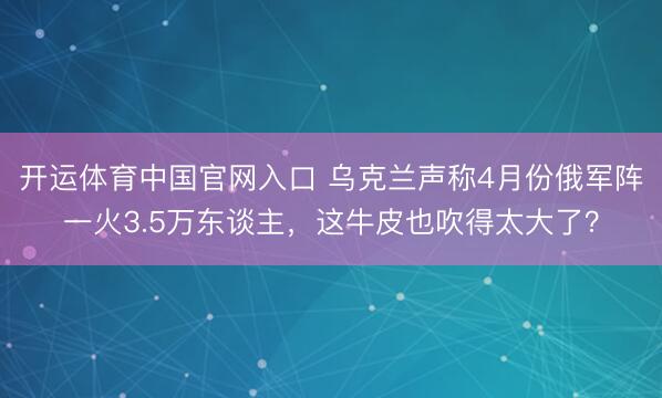 开运体育中国官网入口 乌克兰声称4月份俄军阵一火3.5万东谈主，这牛皮也吹得太大了？