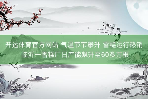 开运体育官方网站 气温节节攀升 雪糕运行热销 临沂一雪糕厂日产能飙升至60多万根