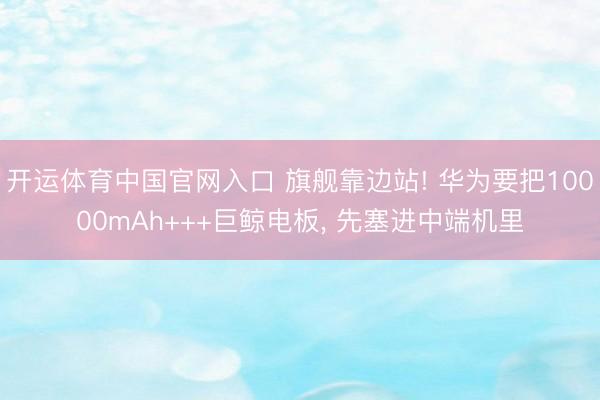 开运体育中国官网入口 旗舰靠边站! 华为要把10000mAh+++巨鲸电板， 先塞进中端机里