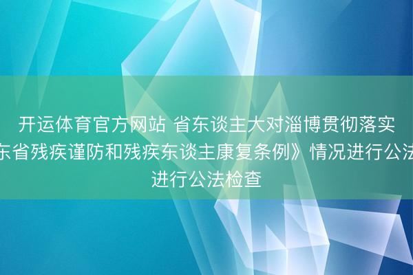 开运体育官方网站 省东谈主大对淄博贯彻落实《山东省残疾谨防和残疾东谈主康复条例》情况进行公法检查
