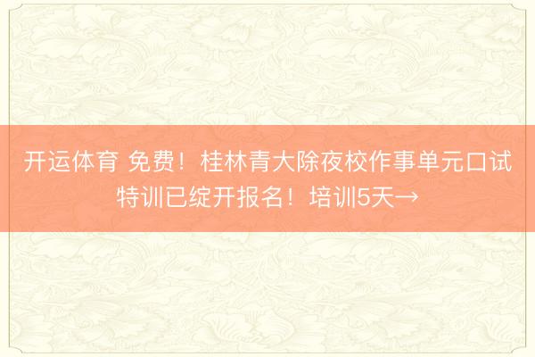 开运体育 免费！桂林青大除夜校作事单元口试特训已绽开报名！培训5天→