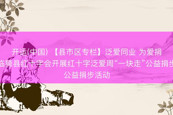 开运(中国) 【县市区专栏】泛爱同业 为爱捐步｜临猗县红十字会开展红十字泛爱周“一块走”公益捐步活动