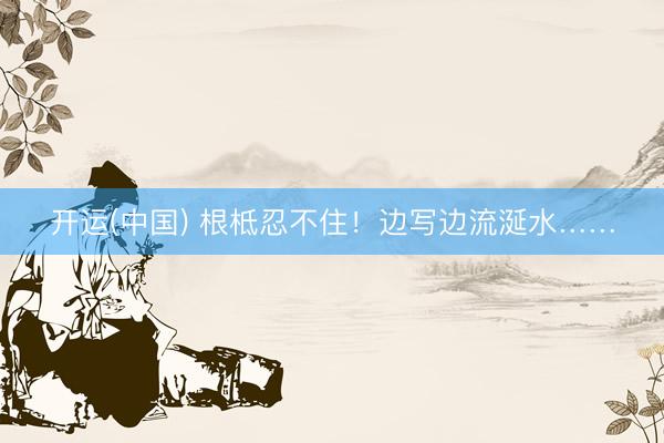开运(中国) 根柢忍不住！边写边流涎水……