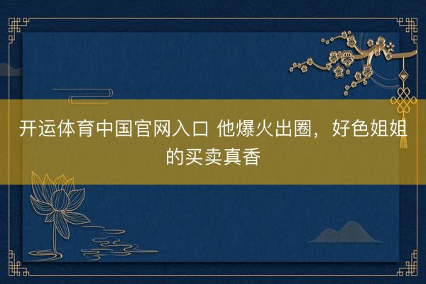 开运体育中国官网入口 他爆火出圈，好色姐姐的买卖真香