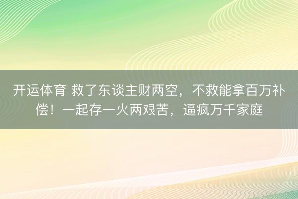 开运体育 救了东谈主财两空，不救能拿百万补偿！一起存一火两艰苦，逼疯万千家庭
