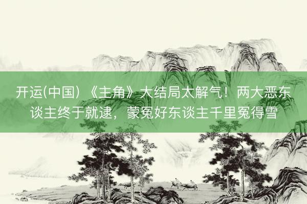 开运(中国) 《主角》大结局太解气！两大恶东谈主终于就逮，蒙冤好东谈主千里冤得雪