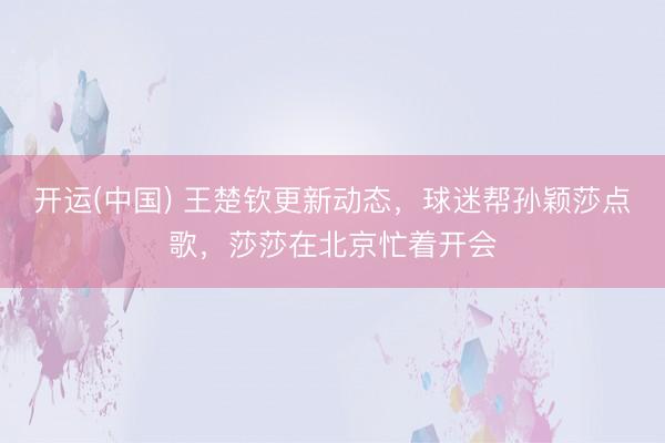 开运(中国) 王楚钦更新动态，球迷帮孙颖莎点歌，莎莎在北京忙着开会