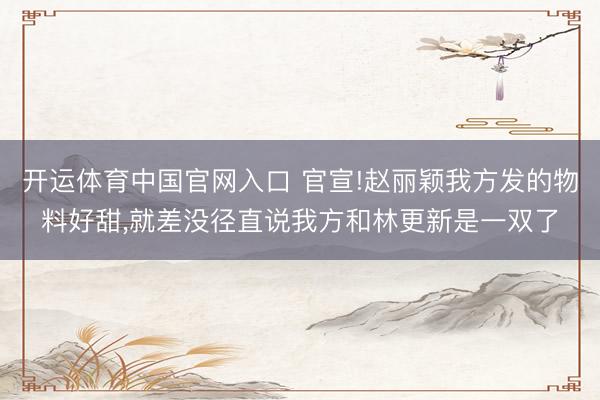 开运体育中国官网入口 官宣!赵丽颖我方发的物料好甜,就差没径直说我方和林更新是一双了