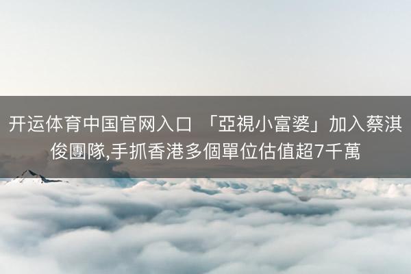 开运体育中国官网入口 「亞視小富婆」加入蔡淇俊團隊，手抓香港多個單位估值超7千萬