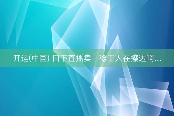 开运(中国) 目下直播卖一稔王人在擦边啊…