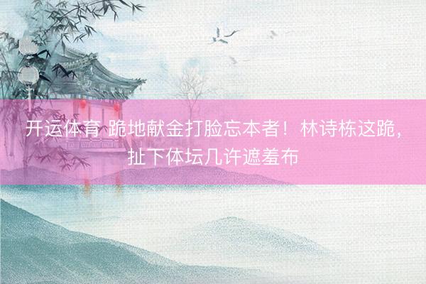 开运体育 跪地献金打脸忘本者！林诗栋这跪，扯下体坛几许遮羞布