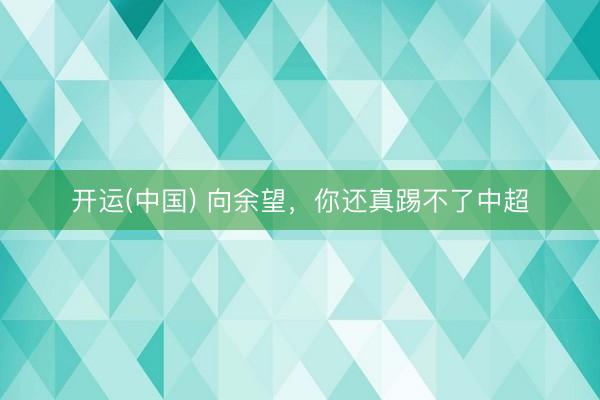 开运(中国) 向余望，你还真踢不了中超
