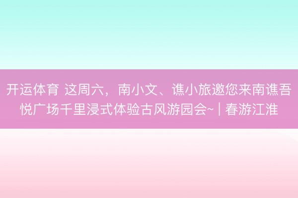 开运体育 这周六，南小文、谯小旅邀您来南谯吾悦广场千里浸式体验古风游园会~ | 春游江淮