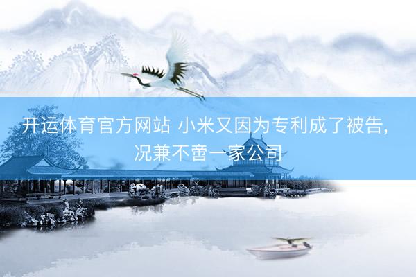 开运体育官方网站 小米又因为专利成了被告， 况兼不啻一家公司