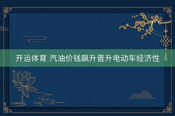 开运体育 汽油价钱飙升晋升电动车经济性