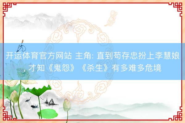 开运体育官方网站 主角: 直到苟存忠扮上李慧娘, 才知《鬼怨》《杀生》有多难多危境