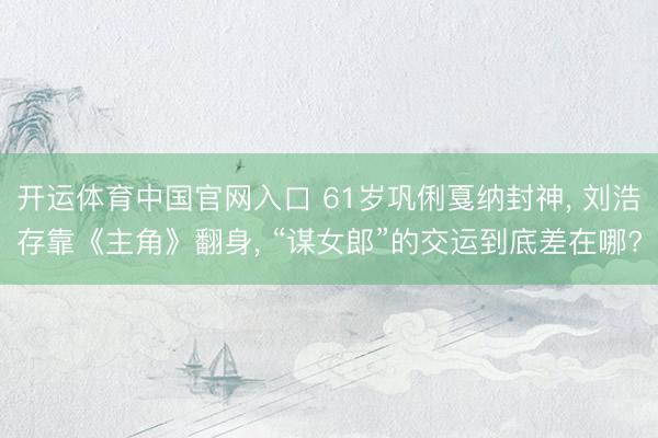 开运体育中国官网入口 61岁巩俐戛纳封神, 刘浩存靠《主角》翻身, “谋女郎”的交运到底差在哪?