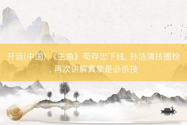开运(中国) 《主角》苟存忠下线, 孙浩演技圈粉, 再次讲解真挚是必杀技
