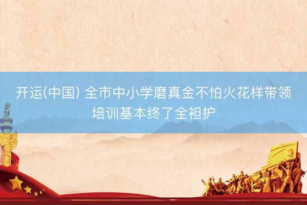 开运(中国) 全市中小学磨真金不怕火花样带领培训基本终了全袒护