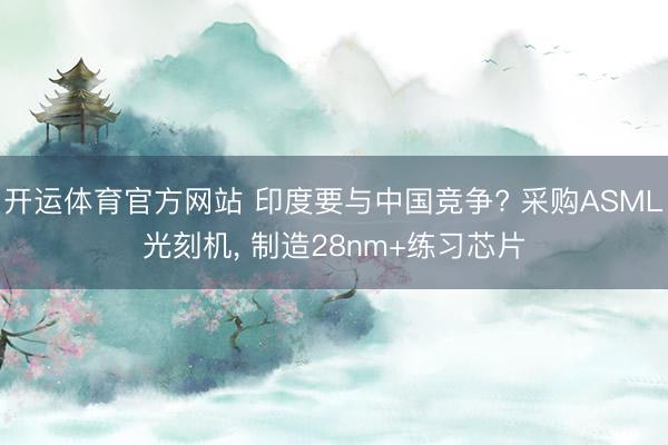 开运体育官方网站 印度要与中国竞争? 采购ASML光刻机， 制造28nm+练习芯片
