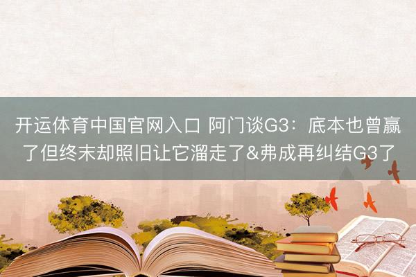 开运体育中国官网入口 阿门谈G3：底本也曾赢了但终末却照旧让它溜走了&弗成再纠结G3了