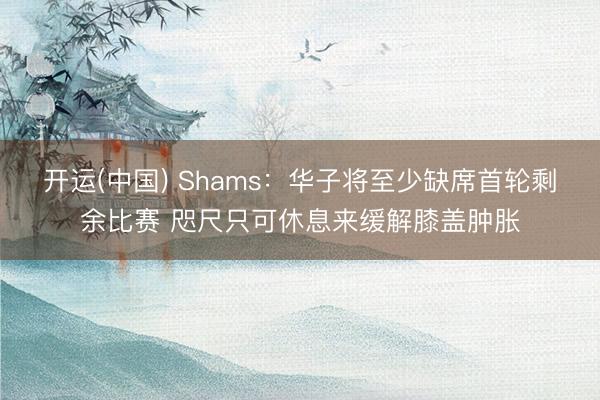 开运(中国) Shams：华子将至少缺席首轮剩余比赛 咫尺只可休息来缓解膝盖肿胀