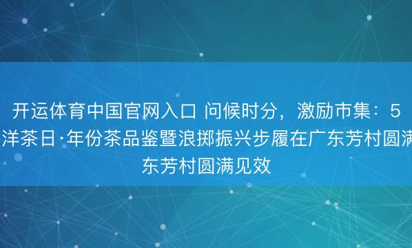 开运体育中国官网入口 问候时分，激励市集：5.21外洋茶日·年份茶品鉴暨浪掷振兴步履在广东芳村圆满见效