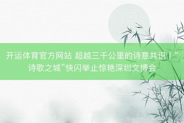 开运体育官方网站 超越三千公里的诗意共识丨“诗歌之城”快闪举止惊艳深圳文博会