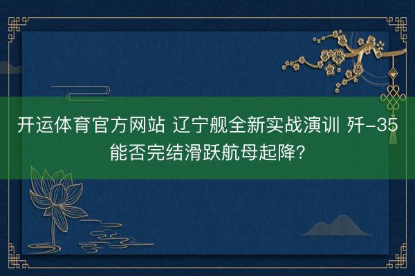 开运体育官方网站 辽宁舰全新实战演训 歼-35能否完结滑跃航母起降？