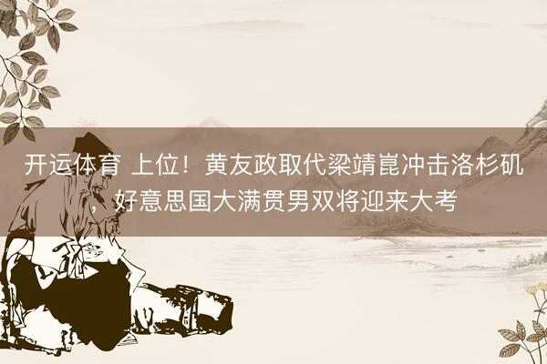 开运体育 上位！黄友政取代梁靖崑冲击洛杉矶，好意思国大满贯男双将迎来大考
