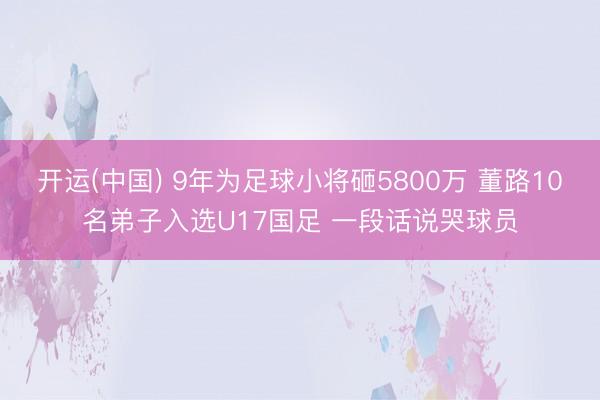开运(中国) 9年为足球小将砸5800万 董路10名弟子入选U17国足 一段话说哭球员