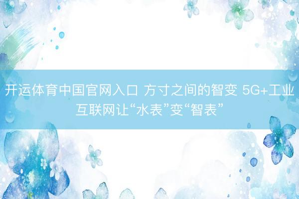 开运体育中国官网入口 方寸之间的智变 5G+工业互联网让“水表”变“智表”