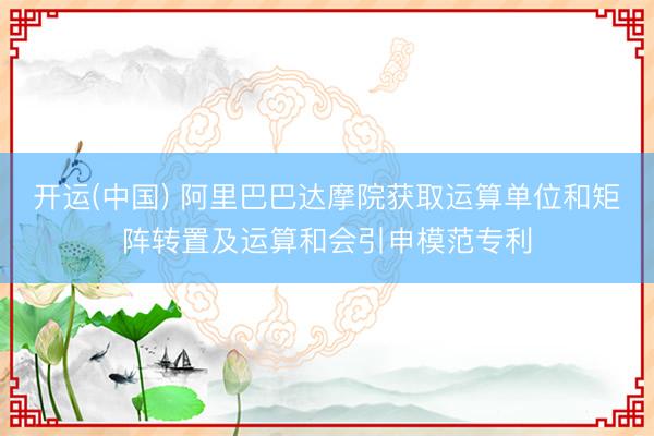 开运(中国) 阿里巴巴达摩院获取运算单位和矩阵转置及运算和会引申模范专利