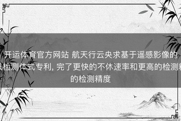 开运体育官方网站 航天行云央求基于遥感影像的船只检测体式专利， 完了更快的不休速率和更高的检测精度