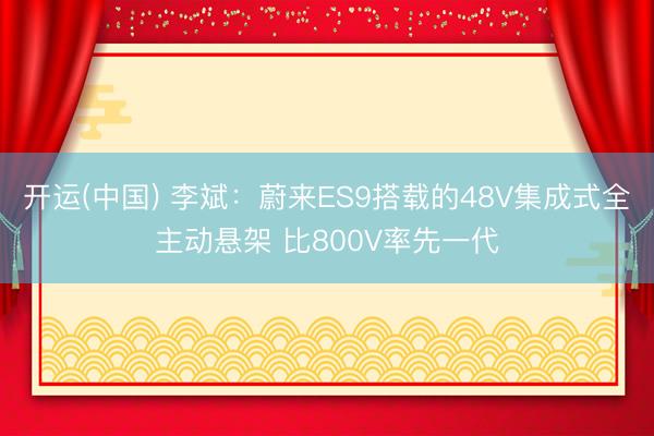 开运(中国) 李斌：蔚来ES9搭载的48V集成式全主动悬架 比800V率先一代