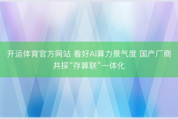 开运体育官方网站 看好AI算力景气度 国产厂商共探“存算联”一体化