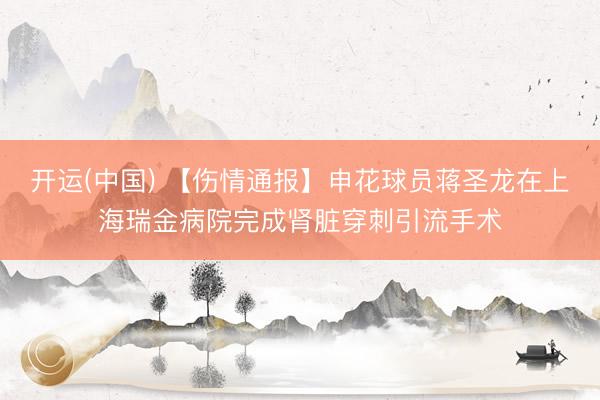 开运(中国) 【伤情通报】申花球员蒋圣龙在上海瑞金病院完成肾脏穿刺引流手术