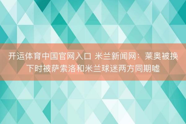 开运体育中国官网入口 米兰新闻网：莱奥被换下时被萨索洛和米兰球迷两方同期嘘