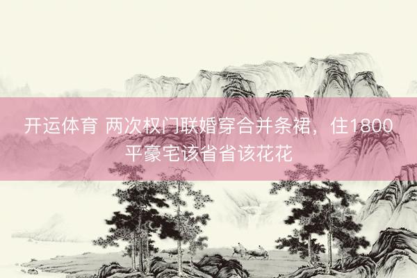 开运体育 两次权门联婚穿合并条裙，住1800平豪宅该省省该花花