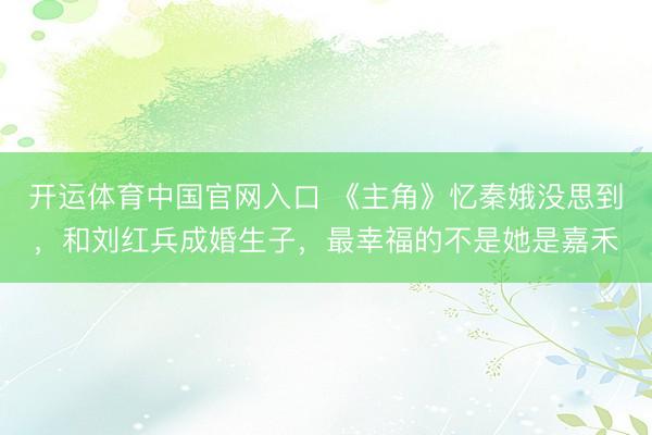 开运体育中国官网入口 《主角》忆秦娥没思到，和刘红兵成婚生子，最幸福的不是她是嘉禾